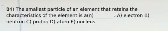 84) The smallest particle of an element that retains the characteristics of the element is a(n) ________. A) electron B) neutron C) proton D) atom E) nucleus