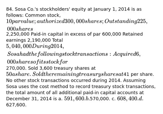 84. Sosa Co.'s stockholders' equity at January 1, 2014 is as follows: Common stock, 10 par value; authorized 300,000 shares; Outstanding 225,000 shares2,250,000 Paid-in capital in excess of par 600,000 Retained earnings 2,190,000 Total 5,040,000 During 2014, Sosa had the following stock transactions: Acquired 6,000 shares of its stock for270,000. Sold 3,600 treasury shares at 50 a share. Sold the remaining treasury shares at41 per share. No other stock transactions occurred during 2014. Assuming Sosa uses the cost method to record treasury stock transactions, the total amount of all additional paid-in capital accounts at December 31, 2014 is a. 591,600. b.570,000. c. 608,400. d.627,600.