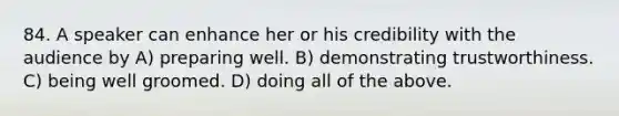 84. A speaker can enhance her or his credibility with the audience by A) preparing well. B) demonstrating trustworthiness. C) being well groomed. D) doing all of the above.