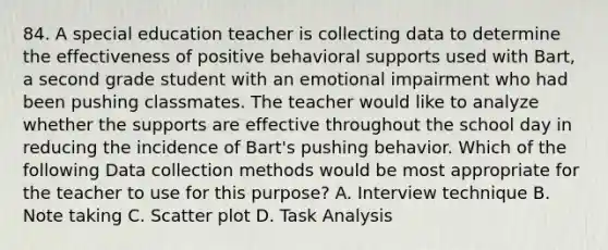 84. A special education teacher is collecting data to determine the effectiveness of positive behavioral supports used with Bart, a second grade student with an emotional impairment who had been pushing classmates. The teacher would like to analyze whether the supports are effective throughout the school day in reducing the incidence of Bart's pushing behavior. Which of the following Data collection methods would be most appropriate for the teacher to use for this purpose? A. Interview technique B. Note taking C. Scatter plot D. Task Analysis