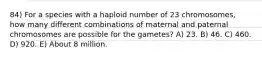 84) For a species with a haploid number of 23 chromosomes, how many different combinations of maternal and paternal chromosomes are possible for the gametes? A) 23. B) 46. C) 460. D) 920. E) About 8 million.