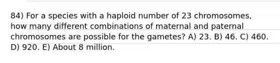 84) For a species with a haploid number of 23 chromosomes, how many different combinations of maternal and paternal chromosomes are possible for the gametes? A) 23. B) 46. C) 460. D) 920. E) About 8 million.