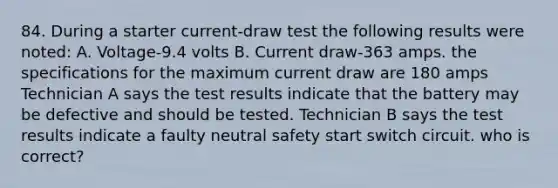 84. During a starter current-draw test the following results were noted: A. Voltage-9.4 volts B. Current draw-363 amps. the specifications for the maximum current draw are 180 amps Technician A says the test results indicate that the battery may be defective and should be tested. Technician B says the test results indicate a faulty neutral safety start switch circuit. who is correct?