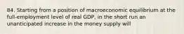 84. Starting from a position of macroeconomic equilibrium at the full-employment level of real GDP, in the short run an unanticipated increase in the money supply will