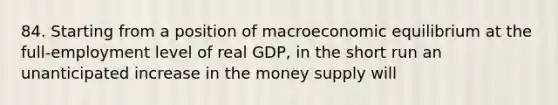 84. Starting from a position of macroeconomic equilibrium at the full-employment level of real GDP, in the short run an unanticipated increase in the money supply will