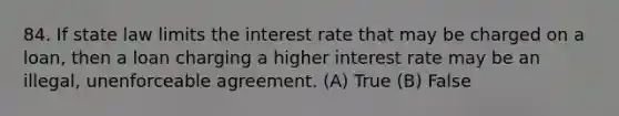 84. If state law limits the interest rate that may be charged on a loan, then a loan charging a higher interest rate may be an illegal, unenforceable agreement. (A) True (B) False