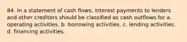 84. In a statement of cash flows, interest payments to lenders and other creditors should be classified as cash outflows for a. operating activities. b. borrowing activities. c. lending activities. d. financing activities.