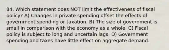 84. Which statement does NOT limit the effectiveness of fiscal policy? A) Changes in private spending offset the effects of government spending or taxation. B) The size of government is small in comparison with the economy as a whole. C) Fiscal policy is subject to long and uncertain lags. D) Government spending and taxes have little effect on aggregate demand.