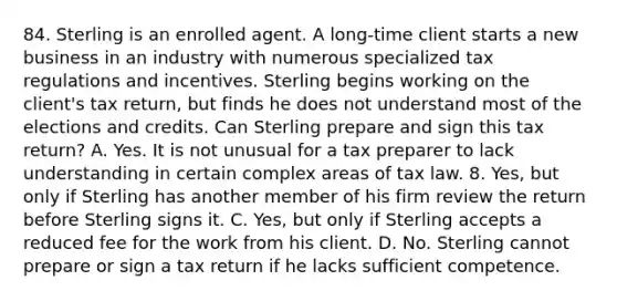 84. Sterling is an enrolled agent. A long-time client starts a new business in an industry with numerous specialized tax regulations and incentives. Sterling begins working on the client's tax return, but finds he does not understand most of the elections and credits. Can Sterling prepare and sign this tax return? A. Yes. It is not unusual for a tax preparer to lack understanding in certain complex areas of tax law. 8. Yes, but only if Sterling has another member of his firm review the return before Sterling signs it. C. Yes, but only if Sterling accepts a reduced fee for the work from his client. D. No. Sterling cannot prepare or sign a tax return if he lacks sufficient competence.