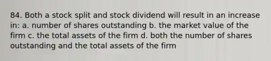 84. Both a stock split and stock dividend will result in an increase in: a. number of shares outstanding b. the market value of the firm c. the total assets of the firm d. both the number of shares outstanding and the total assets of the firm