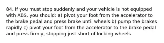 84. If you must stop suddenly and your vehicle is not equipped with ABS, you should: a) pivot your foot from the accelerator to the brake pedal and press brake until wheels b) pump the brakes rapidly c) pivot your foot from the accelerator to the brake pedal and press firmly, stopping just short of locking wheels