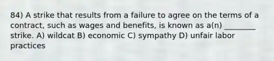 84) A strike that results from a failure to agree on the terms of a contract, such as wages and benefits, is known as a(n) ________ strike. A) wildcat B) economic C) sympathy D) unfair labor practices