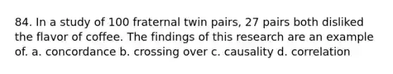 84. In a study of 100 fraternal twin pairs, 27 pairs both disliked the flavor of coffee. The findings of this research are an example of. a. concordance b. crossing over c. causality d. correlation