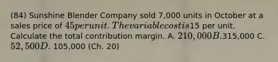 (84) Sunshine Blender Company sold 7,000 units in October at a sales price of 45 per unit. The variable cost is15 per unit. Calculate the total contribution margin. A. 210,000 B.315,000 C. 52,500 D. 105,000 (Ch. 20)