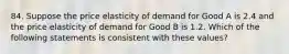 84. Suppose the price elasticity of demand for Good A is 2.4 and the price elasticity of demand for Good B is 1.2. Which of the following statements is consistent with these values?