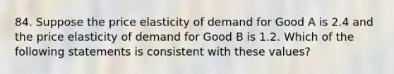 84. Suppose the price elasticity of demand for Good A is 2.4 and the price elasticity of demand for Good B is 1.2. Which of the following statements is consistent with these values?