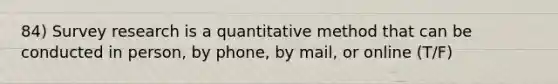 84) Survey research is a quantitative method that can be conducted in person, by phone, by mail, or online (T/F)