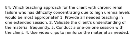 84: Which teaching approach for the client with chronic renal failure who has difficulty concentrating due to high uremia levels would be most appropriate? 1. Provide all needed teaching in one extended session. 2. Validate the client's understanding of the material frequently. 3. Conduct a one-on-one session with the client. 4. Use video clips to reinforce the material as needed.