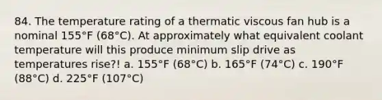 84. The temperature rating of a thermatic viscous fan hub is a nominal 155°F (68°C). At approximately what equivalent coolant temperature will this produce minimum slip drive as temperatures rise?! a. 155°F (68°C) b. 165°F (74°C) c. 190°F (88°C) d. 225°F (107°C)