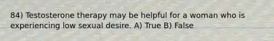 84) Testosterone therapy may be helpful for a woman who is experiencing low sexual desire. A) True B) False