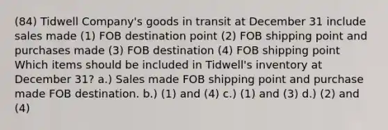 (84) Tidwell Company's goods in transit at December 31 include sales made (1) FOB destination point (2) FOB shipping point and purchases made (3) FOB destination (4) FOB shipping point Which items should be included in Tidwell's inventory at December 31? a.) Sales made FOB shipping point and purchase made FOB destination. b.) (1) and (4) c.) (1) and (3) d.) (2) and (4)