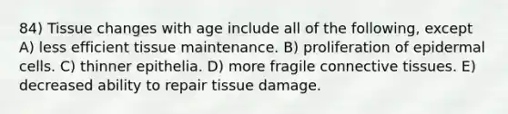 84) Tissue changes with age include all of the following, except A) less efficient tissue maintenance. B) proliferation of epidermal cells. C) thinner epithelia. D) more fragile connective tissues. E) decreased ability to repair tissue damage.