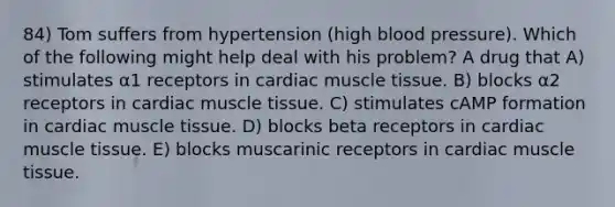 84) Tom suffers from hypertension (high blood pressure). Which of the following might help deal with his problem? A drug that A) stimulates α1 receptors in cardiac muscle tissue. B) blocks α2 receptors in cardiac muscle tissue. C) stimulates cAMP formation in cardiac muscle tissue. D) blocks beta receptors in cardiac muscle tissue. E) blocks muscarinic receptors in cardiac muscle tissue.