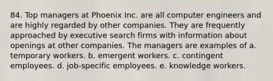 84. Top managers at Phoenix Inc. are all computer engineers and are highly regarded by other companies. They are frequently approached by executive search firms with information about openings at other companies. The managers are examples of a. temporary workers. b. emergent workers. c. contingent employees. d. job-specific employees. e. knowledge workers.