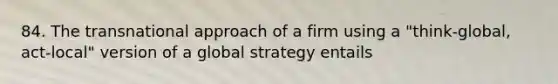 84. The transnational approach of a firm using a "think-global, act-local" version of a global strategy entails