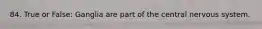 84. True or False: Ganglia are part of the central nervous system.