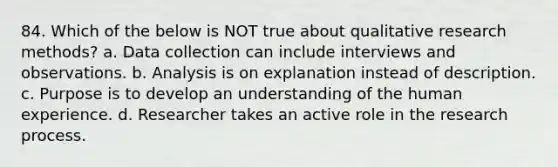 84. Which of the below is NOT true about qualitative research methods? a. Data collection can include interviews and observations. b. Analysis is on explanation instead of description. c. Purpose is to develop an understanding of the human experience. d. Researcher takes an active role in the research process.