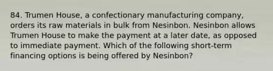 84. Trumen House, a confectionary manufacturing company, orders its raw materials in bulk from Nesinbon. Nesinbon allows Trumen House to make the payment at a later date, as opposed to immediate payment. Which of the following short-term financing options is being offered by Nesinbon?