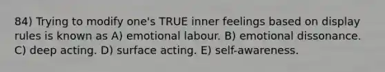 84) Trying to modify one's TRUE inner feelings based on display rules is known as A) emotional labour. B) emotional dissonance. C) deep acting. D) surface acting. E) self-awareness.