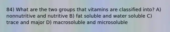 84) What are the two groups that vitamins are classified into? A) nonnutritive and nutritive B) fat soluble and water soluble C) trace and major D) macrosoluble and microsoluble