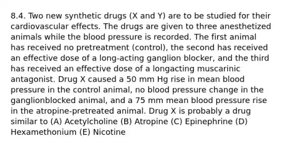 8.4. Two new synthetic drugs (X and Y) are to be studied for their cardiovascular effects. The drugs are given to three anesthetized animals while the blood pressure is recorded. The first animal has received no pretreatment (control), the second has received an effective dose of a long-acting ganglion blocker, and the third has received an effective dose of a longacting muscarinic antagonist. Drug X caused a 50 mm Hg rise in mean blood pressure in the control animal, no blood pressure change in the ganglionblocked animal, and a 75 mm mean blood pressure rise in the atropine-pretreated animal. Drug X is probably a drug similar to (A) Acetylcholine (B) Atropine (C) Epinephrine (D) Hexamethonium (E) Nicotine