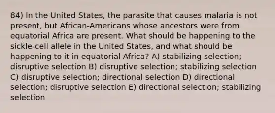 84) In the United States, the parasite that causes malaria is not present, but African-Americans whose ancestors were from equatorial Africa are present. What should be happening to the sickle-cell allele in the United States, and what should be happening to it in equatorial Africa? A) stabilizing selection; disruptive selection B) disruptive selection; stabilizing selection C) disruptive selection; directional selection D) directional selection; disruptive selection E) directional selection; stabilizing selection