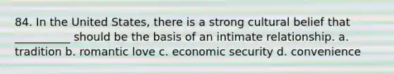 84. In the United States, there is a strong cultural belief that __________ should be the basis of an intimate relationship.​ a. ​tradition b. ​romantic love c. ​economic security d. ​convenience