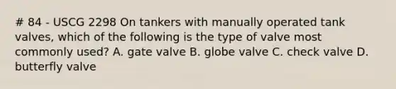 # 84 - USCG 2298 On tankers with manually operated tank valves, which of the following is the type of valve most commonly used? A. gate valve B. globe valve C. check valve D. butterfly valve