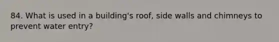 84. What is used in a building's roof, side walls and chimneys to prevent water entry?