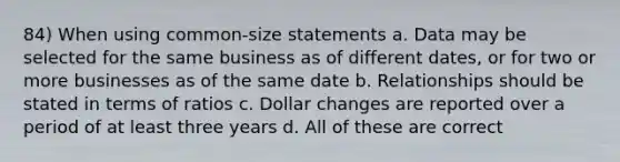 84) When using common-size statements a. Data may be selected for the same business as of different dates, or for two or more businesses as of the same date b. Relationships should be stated in terms of ratios c. Dollar changes are reported over a period of at least three years d. All of these are correct