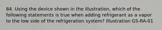 84. Using the device shown in the illustration, which of the following statements is true when adding refrigerant as a vapor to the low side of the refrigeration system? Illustration GS-RA-01