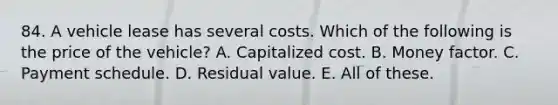 84. A vehicle lease has several costs. Which of the following is the price of the vehicle? A. Capitalized cost. B. Money factor. C. Payment schedule. D. Residual value. E. All of these.