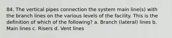 84. The vertical pipes connection the system main line(s) with the branch lines on the various levels of the facility. This is the definition of which of the following? a. Branch (lateral) lines b. Main lines c. Risers d. Vent lines