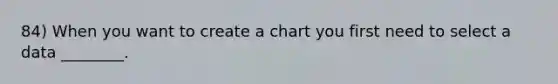 84) When you want to create a chart you first need to select a data ________.