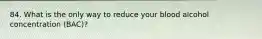 84. What is the only way to reduce your blood alcohol concentration (BAC)?