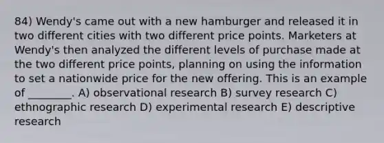 84) Wendy's came out with a new hamburger and released it in two different cities with two different price points. Marketers at Wendy's then analyzed the different levels of purchase made at the two different price points, planning on using the information to set a nationwide price for the new offering. This is an example of ________. A) observational research B) survey research C) ethnographic research D) <a href='https://www.questionai.com/knowledge/kD5GeV2lsd-experimental-research' class='anchor-knowledge'>experimental research</a> E) descriptive research