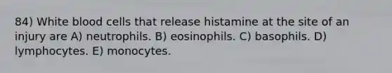 84) White blood cells that release histamine at the site of an injury are A) neutrophils. B) eosinophils. C) basophils. D) lymphocytes. E) monocytes.