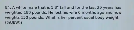 84. A white male that is 5'8" tall and for the last 20 years has weighted 180 pounds. He lost his wife 6 months ago and now weights 150 pounds. What is her percent usual body weight (%UBW)?