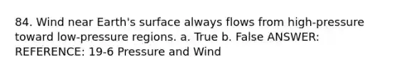 84. Wind near Earth's surface always flows from high-pressure toward low-pressure regions. a. True b. False ANSWER: REFERENCE: 19-6 Pressure and Wind