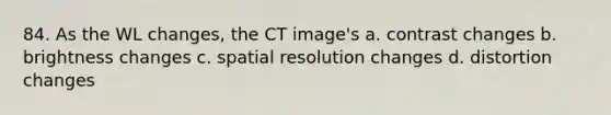 84. As the WL changes, the CT image's a. contrast changes b. brightness changes c. spatial resolution changes d. distortion changes